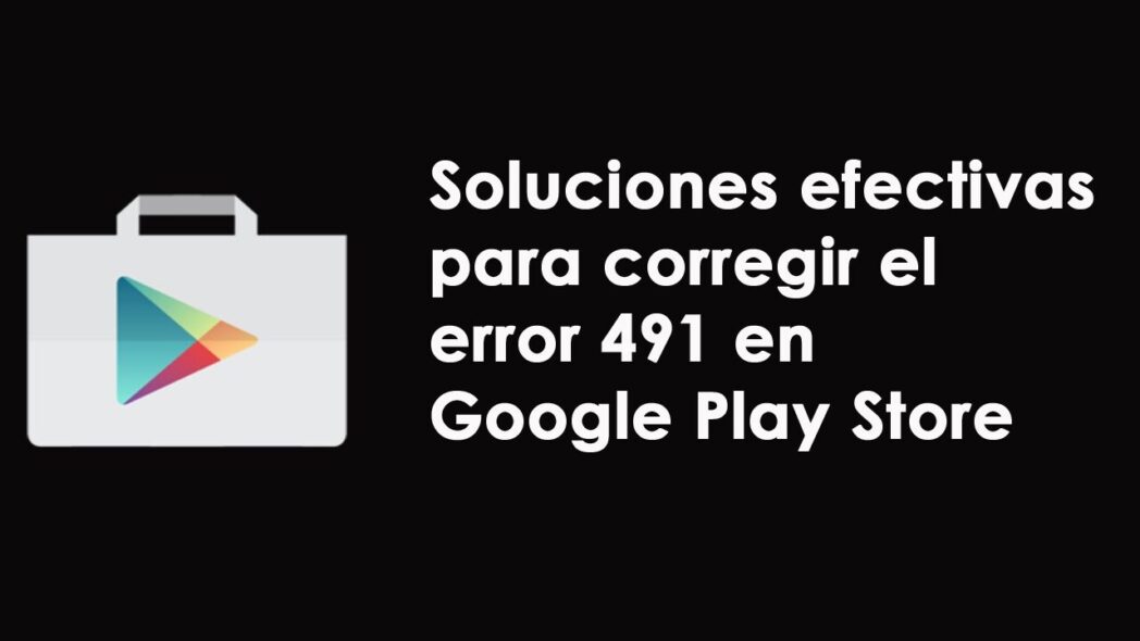 como reparar el error 491 de android relacionado con google play store